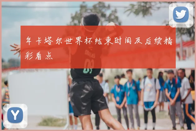 年卡塔尔世界杯结束时间及后续精彩看点