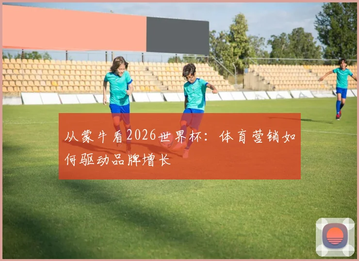 从蒙牛看2026世界杯：体育营销如何驱动品牌增长