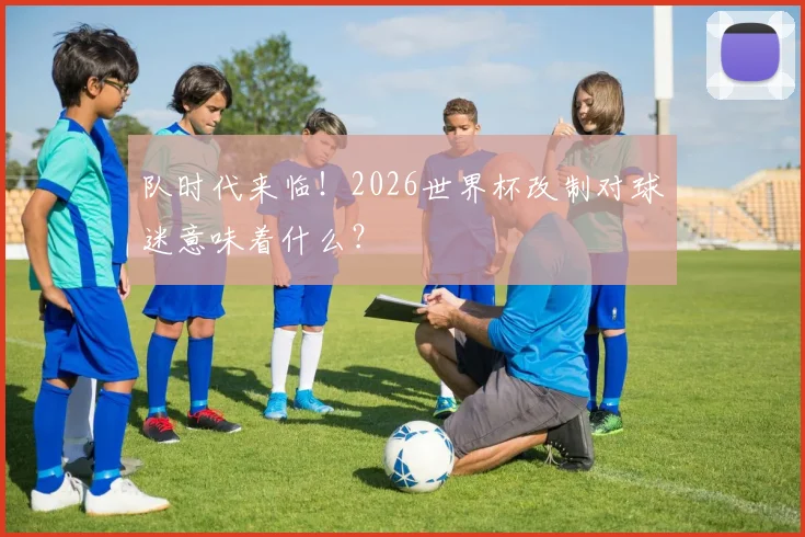 队时代来临！2026世界杯改制对球迷意味着什么？