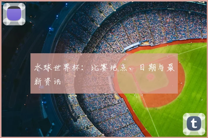 水球世界杯：比赛地点、日期与最新资讯