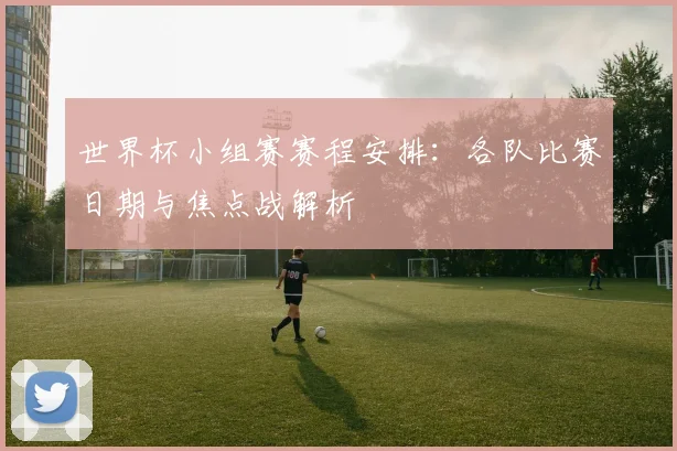 世界杯小组赛赛程安排:各队比赛日期与焦点战解析